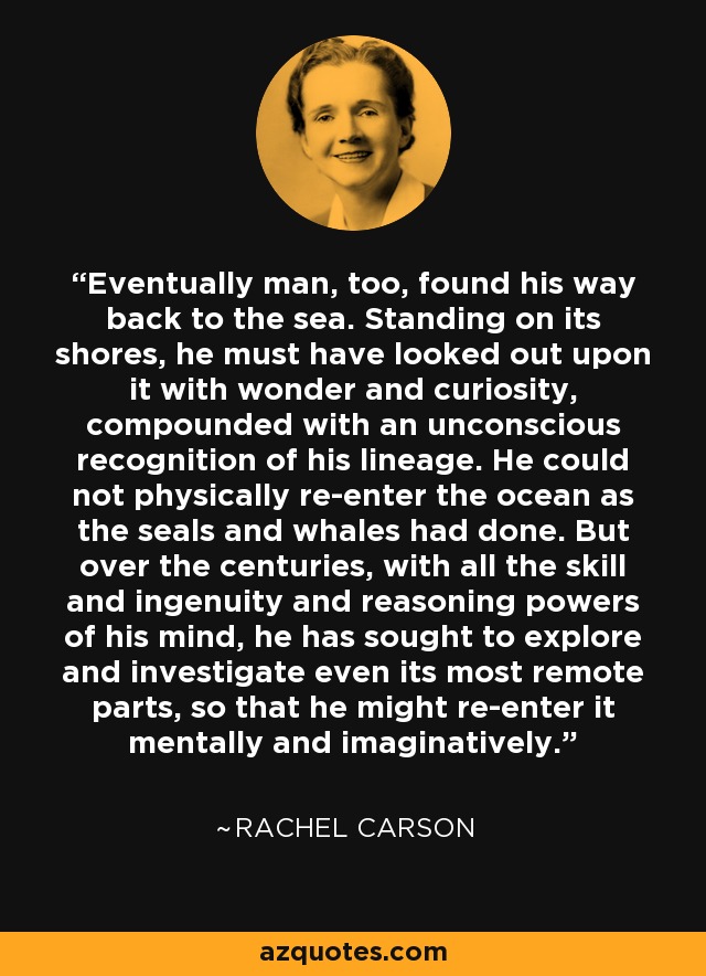 Eventually man, too, found his way back to the sea. Standing on its shores, he must have looked out upon it with wonder and curiosity, compounded with an unconscious recognition of his lineage. He could not physically re-enter the ocean as the seals and whales had done. But over the centuries, with all the skill and ingenuity and reasoning powers of his mind, he has sought to explore and investigate even its most remote parts, so that he might re-enter it mentally and imaginatively. - Rachel Carson