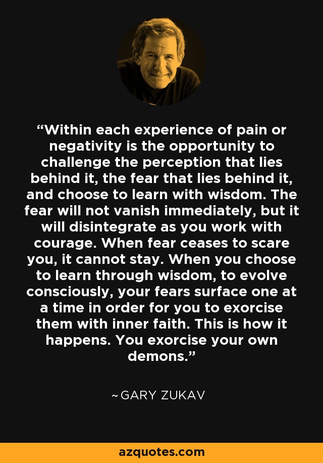Within each experience of pain or negativity is the opportunity to challenge the perception that lies behind it, the fear that lies behind it, and choose to learn with wisdom. The fear will not vanish immediately, but it will disintegrate as you work with courage. When fear ceases to scare you, it cannot stay. When you choose to learn through wisdom, to evolve consciously, your fears surface one at a time in order for you to exorcise them with inner faith. This is how it happens. You exorcise your own demons. - Gary Zukav