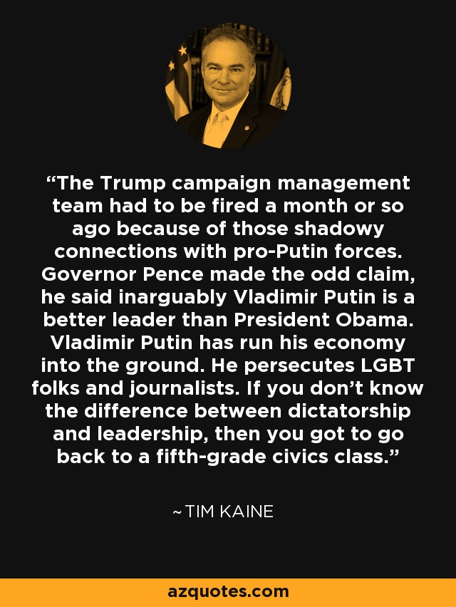 The Trump campaign management team had to be fired a month or so ago because of those shadowy connections with pro-Putin forces. Governor Pence made the odd claim, he said inarguably Vladimir Putin is a better leader than President Obama. Vladimir Putin has run his economy into the ground. He persecutes LGBT folks and journalists. If you don't know the difference between dictatorship and leadership, then you got to go back to a fifth-grade civics class. - Tim Kaine