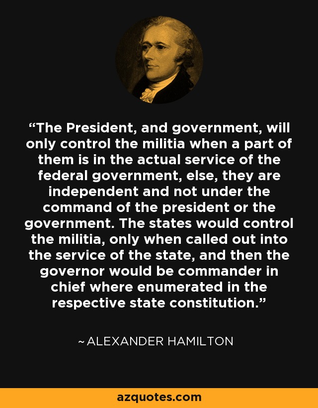 The President, and government, will only control the militia when a part of them is in the actual service of the federal government, else, they are independent and not under the command of the president or the government. The states would control the militia, only when called out into the service of the state, and then the governor would be commander in chief where enumerated in the respective state constitution. - Alexander Hamilton