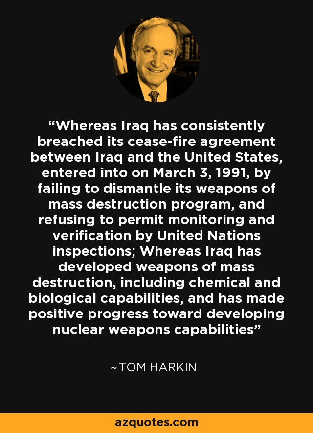 Whereas Iraq has consistently breached its cease-fire agreement between Iraq and the United States, entered into on March 3, 1991, by failing to dismantle its weapons of mass destruction program, and refusing to permit monitoring and verification by United Nations inspections; Whereas Iraq has developed weapons of mass destruction, including chemical and biological capabilities, and has made positive progress toward developing nuclear weapons capabilities - Tom Harkin