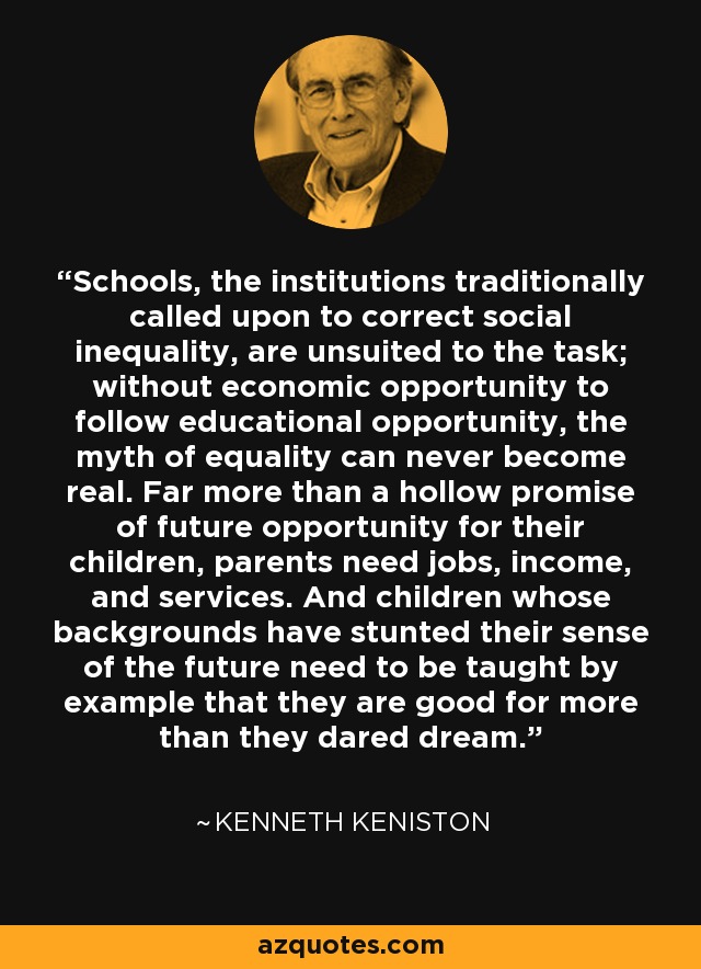Schools, the institutions traditionally called upon to correct social inequality, are unsuited to the task; without economic opportunity to follow educational opportunity, the myth of equality can never become real. Far more than a hollow promise of future opportunity for their children, parents need jobs, income, and services. And children whose backgrounds have stunted their sense of the future need to be taught by example that they are good for more than they dared dream. - Kenneth Keniston