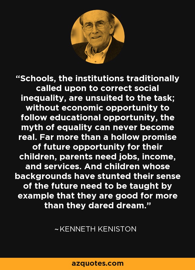 Schools, the institutions traditionally called upon to correct social inequality, are unsuited to the task; without economic opportunity to follow educational opportunity, the myth of equality can never become real. Far more than a hollow promise of future opportunity for their children, parents need jobs, income, and services. And children whose backgrounds have stunted their sense of the future need to be taught by example that they are good for more than they dared dream. - Kenneth Keniston