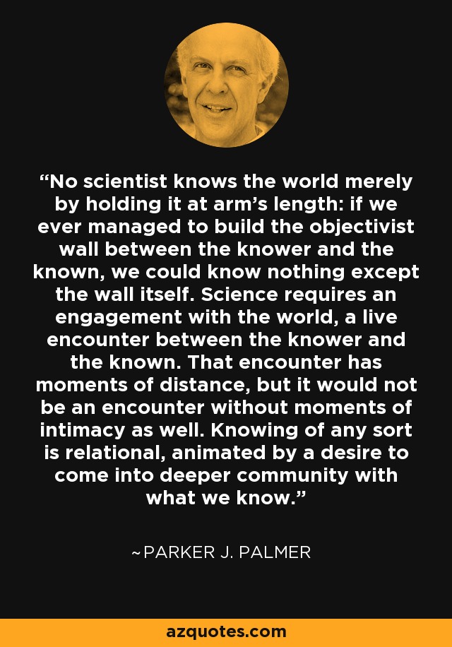 No scientist knows the world merely by holding it at arm's length: if we ever managed to build the objectivist wall between the knower and the known, we could know nothing except the wall itself. Science requires an engagement with the world, a live encounter between the knower and the known. That encounter has moments of distance, but it would not be an encounter without moments of intimacy as well. Knowing of any sort is relational, animated by a desire to come into deeper community with what we know. - Parker J. Palmer