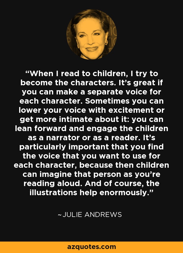 When I read to children, I try to become the characters. It's great if you can make a separate voice for each character. Sometimes you can lower your voice with excitement or get more intimate about it: you can lean forward and engage the children as a narrator or as a reader. It's particularly important that you find the voice that you want to use for each character, because then children can imagine that person as you're reading aloud. And of course, the illustrations help enormously. - Julie Andrews