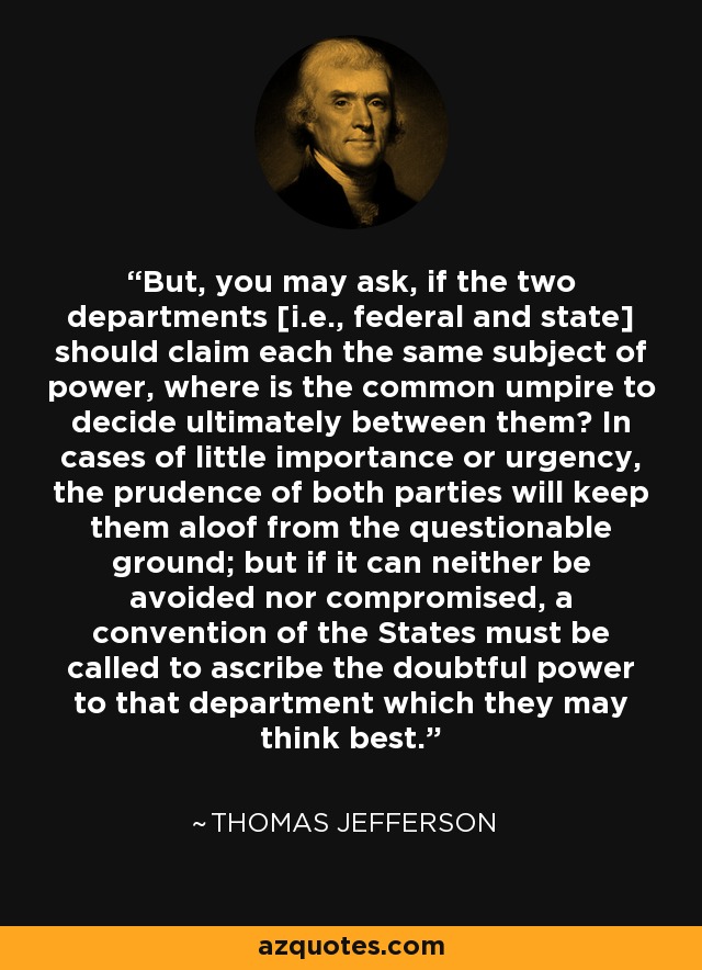 But, you may ask, if the two departments [i.e., federal and state] should claim each the same subject of power, where is the common umpire to decide ultimately between them? In cases of little importance or urgency, the prudence of both parties will keep them aloof from the questionable ground; but if it can neither be avoided nor compromised, a convention of the States must be called to ascribe the doubtful power to that department which they may think best. - Thomas Jefferson