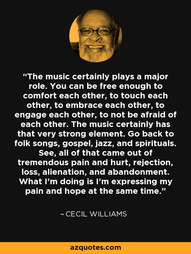 The music certainly plays a major role. You can be free enough to comfort each other, to touch each other, to embrace each other, to engage each other, to not be afraid of each other. The music certainly has that very strong element. Go back to folk songs, gospel, jazz, and spirituals. See, all of that came out of tremendous pain and hurt, rejection, loss, alienation, and abandonment. What I'm doing is I'm expressing my pain and hope at the same time. - Cecil Williams