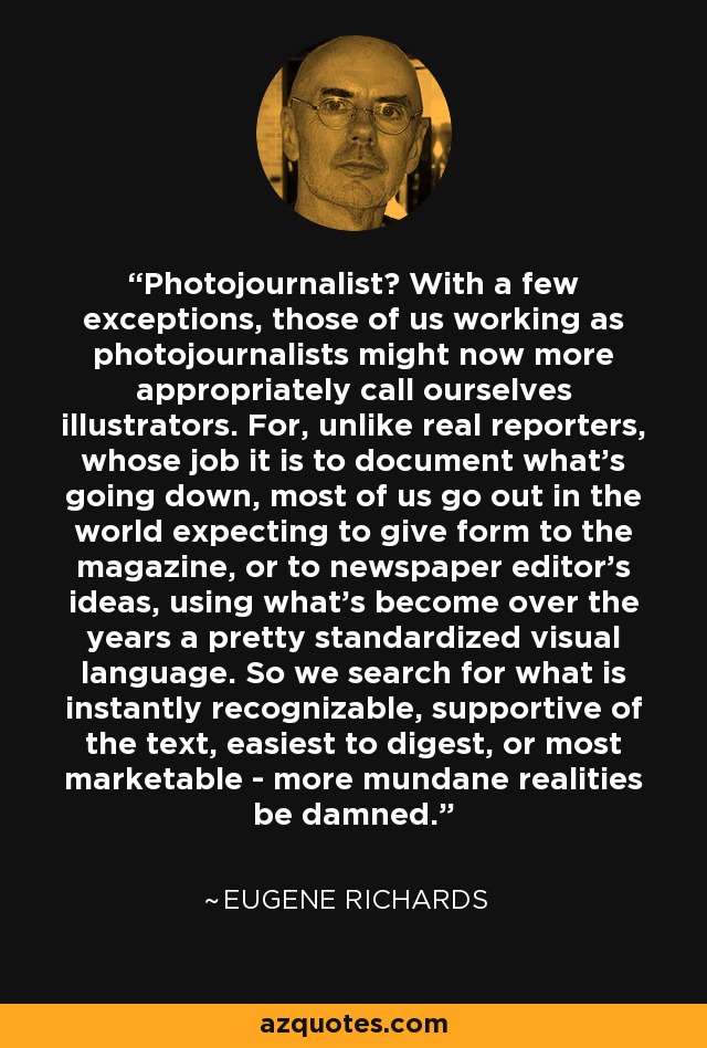 Photojournalist? With a few exceptions, those of us working as photojournalists might now more appropriately call ourselves illustrators. For, unlike real reporters, whose job it is to document what's going down, most of us go out in the world expecting to give form to the magazine, or to newspaper editor's ideas, using what's become over the years a pretty standardized visual language. So we search for what is instantly recognizable, supportive of the text, easiest to digest, or most marketable - more mundane realities be damned. - Eugene Richards