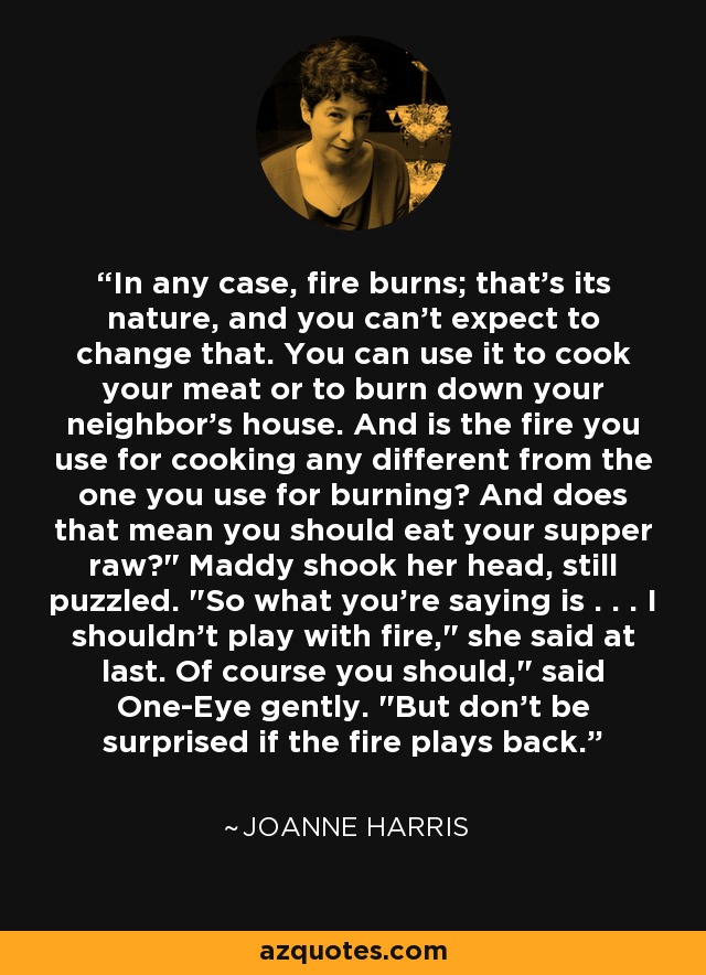In any case, fire burns; that's its nature, and you can't expect to change that. You can use it to cook your meat or to burn down your neighbor's house. And is the fire you use for cooking any different from the one you use for burning? And does that mean you should eat your supper raw?