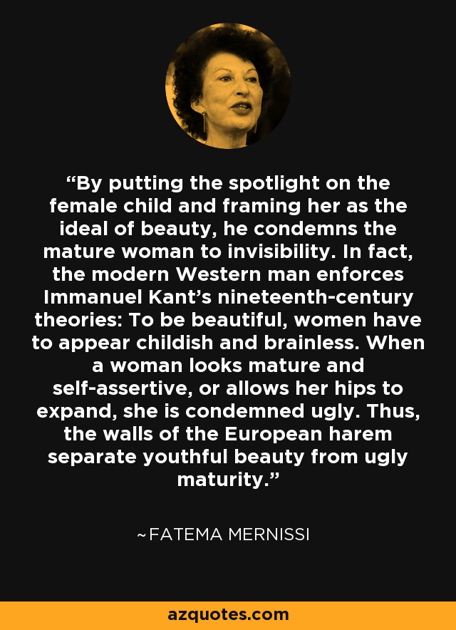 By putting the spotlight on the female child and framing her as the ideal of beauty, he condemns the mature woman to invisibility. In fact, the modern Western man enforces Immanuel Kant's nineteenth-century theories: To be beautiful, women have to appear childish and brainless. When a woman looks mature and self-assertive, or allows her hips to expand, she is condemned ugly. Thus, the walls of the European harem separate youthful beauty from ugly maturity. - Fatema Mernissi