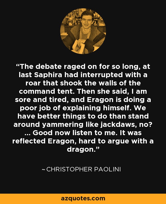 The debate raged on for so long, at last Saphira had interrupted with a roar that shook the walls of the command tent. Then she said, I am sore and tired, and Eragon is doing a poor job of explaining himself. We have better things to do than stand around yammering like jackdaws, no? ... Good now listen to me. It was reflected Eragon, hard to argue with a dragon. - Christopher Paolini