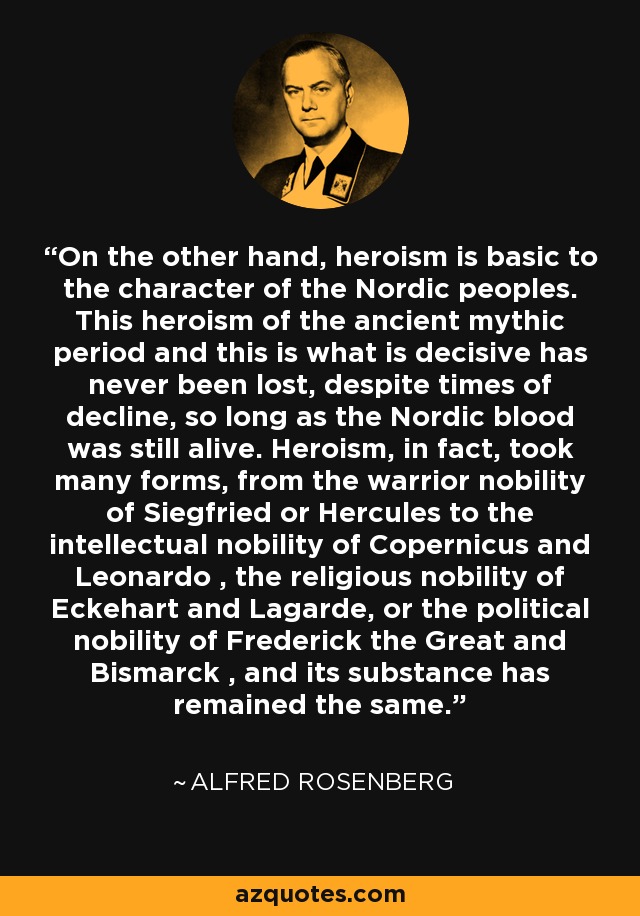 On the other hand, heroism is basic to the character of the Nordic peoples. This heroism of the ancient mythic period and this is what is decisive has never been lost, despite times of decline, so long as the Nordic blood was still alive. Heroism, in fact, took many forms, from the warrior nobility of Siegfried or Hercules to the intellectual nobility of Copernicus and Leonardo , the religious nobility of Eckehart and Lagarde, or the political nobility of Frederick the Great and Bismarck , and its substance has remained the same. - Alfred Rosenberg