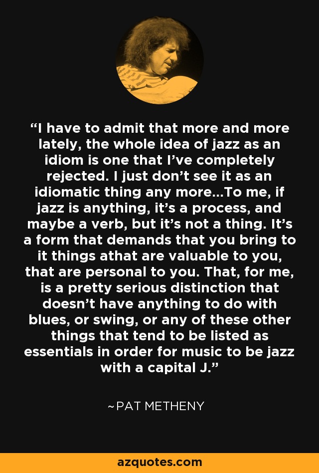 I have to admit that more and more lately, the whole idea of jazz as an idiom is one that I've completely rejected. I just don't see it as an idiomatic thing any more...To me, if jazz is anything, it's a process, and maybe a verb, but it's not a thing. It's a form that demands that you bring to it things athat are valuable to you, that are personal to you. That, for me, is a pretty serious distinction that doesn't have anything to do with blues, or swing, or any of these other things that tend to be listed as essentials in order for music to be jazz with a capital J. - Pat Metheny I have to admit that more and more lately, the whole idea of jazz as an idiom is one that I've completely rejected. I just don't see it as an idiomatic thing any more...To me, if jazz is anything, it's a process, and maybe a verb, but it's not a thing. It's a form that demands that you bring to it things athat are valuable to you, that are personal to you. That, for me, is a pretty serious distinction that doesn't have anything to do with blues, or swing, or any of these other things that tend to be listed as essentials in order for music to be jazz with a capital J. - Pat Metheny