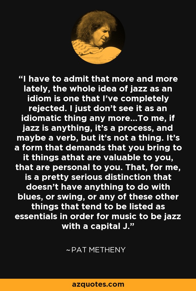 I have to admit that more and more lately, the whole idea of jazz as an idiom is one that I've completely rejected. I just don't see it as an idiomatic thing any more...To me, if jazz is anything, it's a process, and maybe a verb, but it's not a thing. It's a form that demands that you bring to it things athat are valuable to you, that are personal to you. That, for me, is a pretty serious distinction that doesn't have anything to do with blues, or swing, or any of these other things that tend to be listed as essentials in order for music to be jazz with a capital J. - Pat Metheny