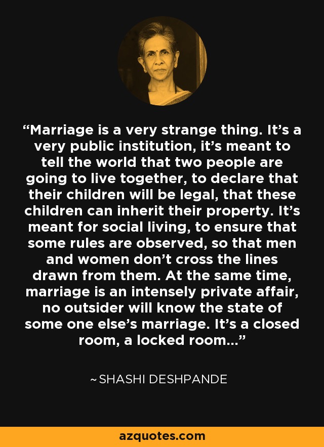 Marriage is a very strange thing. It's a very public institution, it's meant to tell the world that two people are going to live together, to declare that their children will be legal, that these children can inherit their property. It's meant for social living, to ensure that some rules are observed, so that men and women don't cross the lines drawn from them. At the same time, marriage is an intensely private affair, no outsider will know the state of some one else's marriage. It's a closed room, a locked room... - Shashi Deshpande