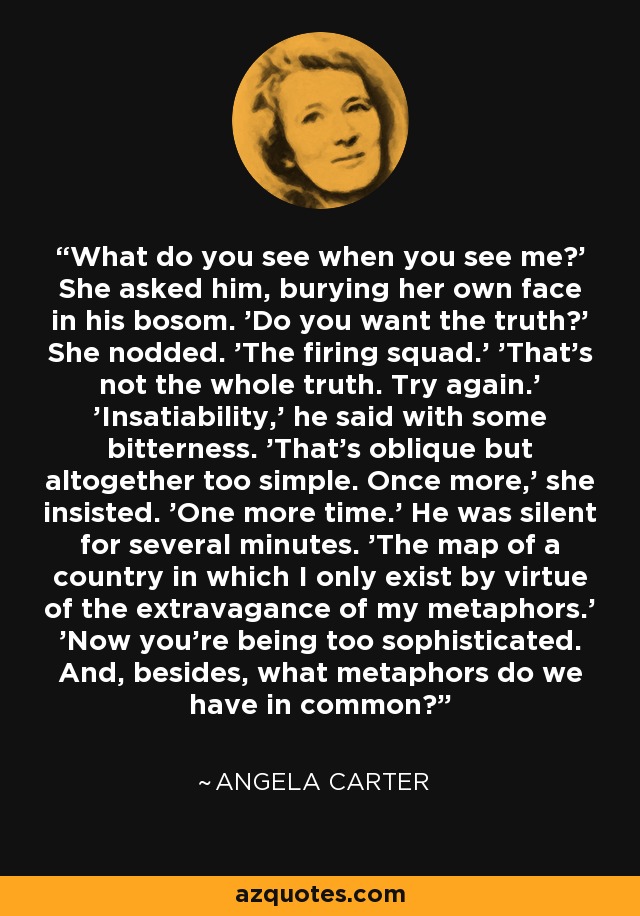 What do you see when you see me?' She asked him, burying her own face in his bosom. 'Do you want the truth?' She nodded. 'The firing squad.' 'That's not the whole truth. Try again.' 'Insatiability,' he said with some bitterness. 'That's oblique but altogether too simple. Once more,' she insisted. 'One more time.' He was silent for several minutes. 'The map of a country in which I only exist by virtue of the extravagance of my metaphors.' 'Now you're being too sophisticated. And, besides, what metaphors do we have in common? - Angela Carter