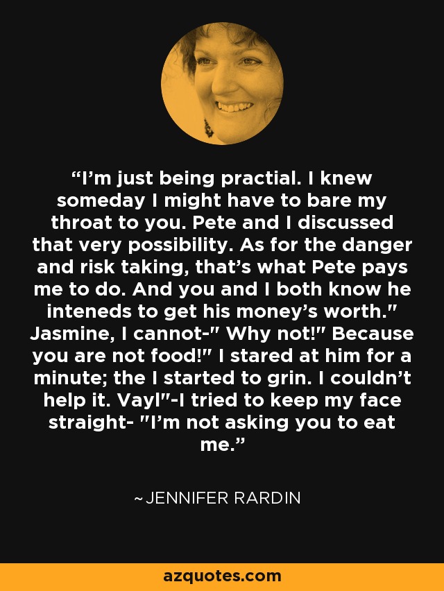 I'm just being practial. I knew someday I might have to bare my throat to you. Pete and I discussed that very possibility. As for the danger and risk taking, that's what Pete pays me to do. And you and I both know he inteneds to get his money's worth.