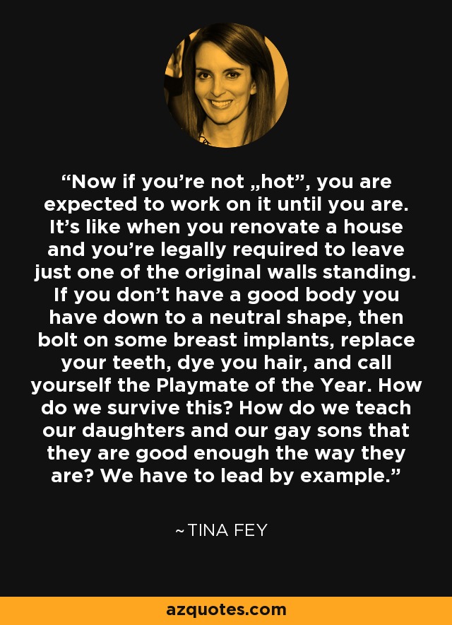 Now if you're not „hot”, you are expected to work on it until you are. It's like when you renovate a house and you're legally required to leave just one of the original walls standing. If you don't have a good body you have down to a neutral shape, then bolt on some breast implants, replace your teeth, dye you hair, and call yourself the Playmate of the Year. How do we survive this? How do we teach our daughters and our gay sons that they are good enough the way they are? We have to lead by example. - Tina Fey