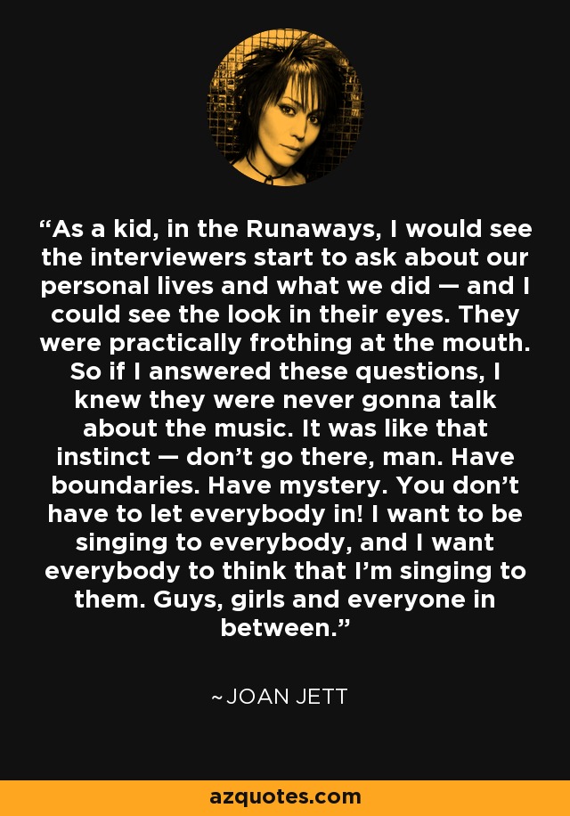As a kid, in the Runaways, I would see the interviewers start to ask about our personal lives and what we did — and I could see the look in their eyes. They were practically frothing at the mouth. So if I answered these questions, I knew they were never gonna talk about the music. It was like that instinct — don’t go there, man. Have boundaries. Have mystery. You don’t have to let everybody in! I want to be singing to everybody, and I want everybody to think that I’m singing to them. Guys, girls and everyone in between. - Joan Jett