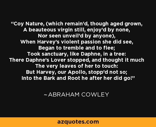 Coy Nature, (which remain'd, though aged grown, A beauteous virgin still, enjoy'd by none, Nor seen unveil'd by anyone), When Harvey's violent passion she did see, Began to tremble and to flee; Took sanctuary, like Daphne, in a tree: There Daphne's Lover stopped, and thought it much The very leaves of her to touch: But Harvey, our Apollo, stopp'd not so; Into the Bark and Root he after her did go! - Abraham Cowley