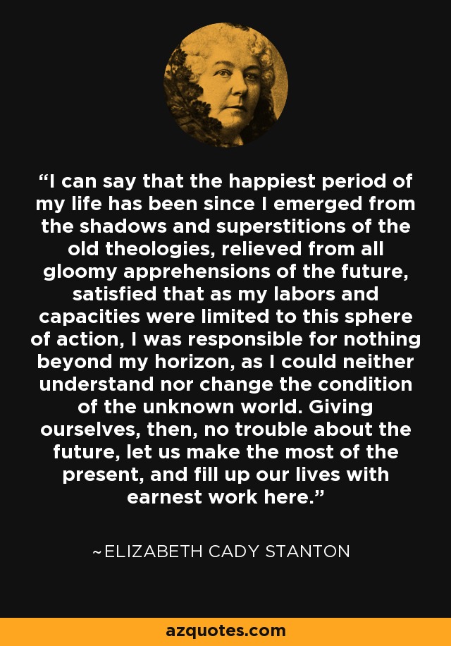 I can say that the happiest period of my life has been since I emerged from the shadows and superstitions of the old theologies, relieved from all gloomy apprehensions of the future, satisfied that as my labors and capacities were limited to this sphere of action, I was responsible for nothing beyond my horizon, as I could neither understand nor change the condition of the unknown world. Giving ourselves, then, no trouble about the future, let us make the most of the present, and fill up our lives with earnest work here. - Elizabeth Cady Stanton