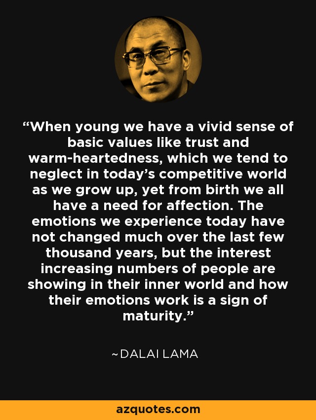 When young we have a vivid sense of basic values like trust and warm-heartedness, which we tend to neglect in today's competitive world as we grow up, yet from birth we all have a need for affection. The emotions we experience today have not changed much over the last few thousand years, but the interest increasing numbers of people are showing in their inner world and how their emotions work is a sign of maturity. - Dalai Lama