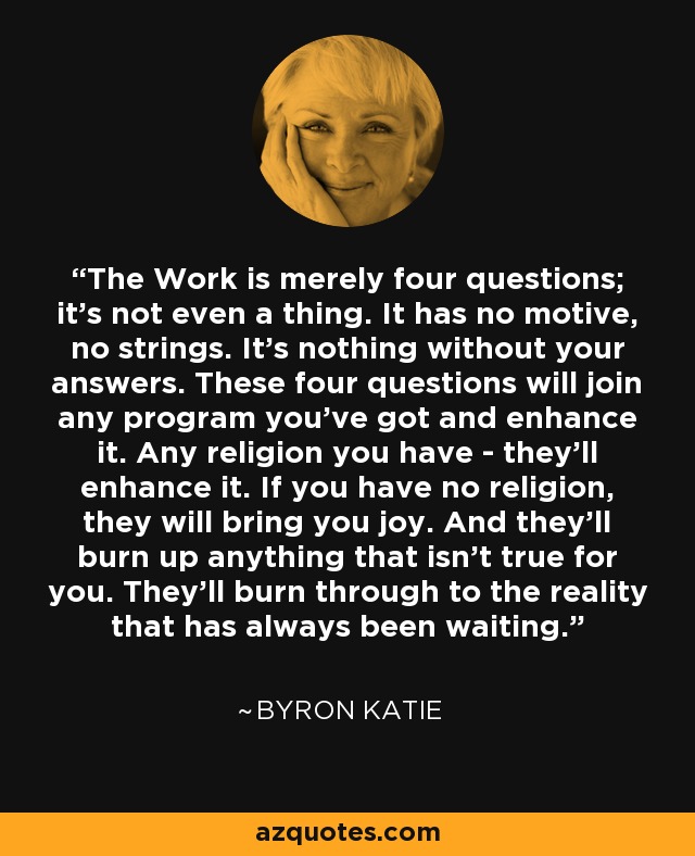 The Work is merely four questions; it's not even a thing. It has no motive, no strings. It's nothing without your answers. These four questions will join any program you've got and enhance it. Any religion you have - they'll enhance it. If you have no religion, they will bring you joy. And they'll burn up anything that isn't true for you. They'll burn through to the reality that has always been waiting. - Byron Katie