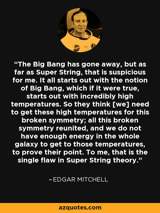 The Big Bang has gone away, but as far as Super String, that is suspicious for me. It all starts out with the notion of Big Bang, which if it were true, starts out with incredibly high temperatures. So they think [we] need to get these high temperatures for this broken symmetry; all this broken symmetry reunited, and we do not have enough energy in the whole galaxy to get to those temperatures, to prove their point. To me, that is the single flaw in Super String theory. - Edgar Mitchell