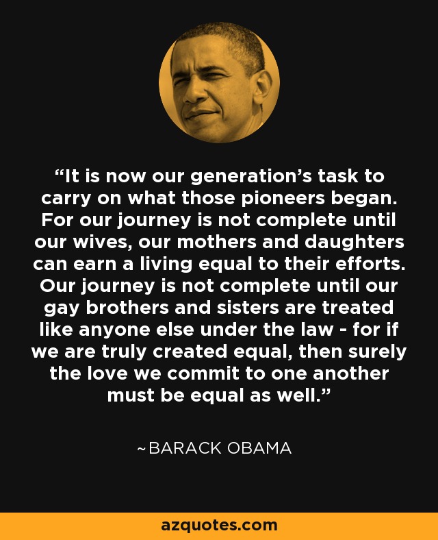 It is now our generation's task to carry on what those pioneers began. For our journey is not complete until our wives, our mothers and daughters can earn a living equal to their efforts. Our journey is not complete until our gay brothers and sisters are treated like anyone else under the law - for if we are truly created equal, then surely the love we commit to one another must be equal as well. - Barack Obama