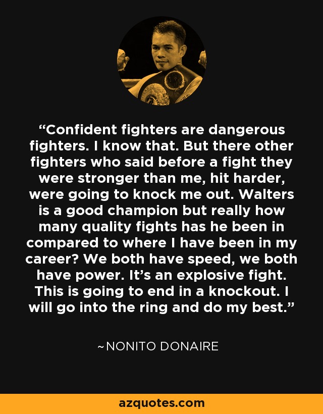 Confident fighters are dangerous fighters. I know that. But there other fighters who said before a fight they were stronger than me, hit harder, were going to knock me out. Walters is a good champion but really how many quality fights has he been in compared to where I have been in my career? We both have speed, we both have power. It's an explosive fight. This is going to end in a knockout. I will go into the ring and do my best. - Nonito Donaire