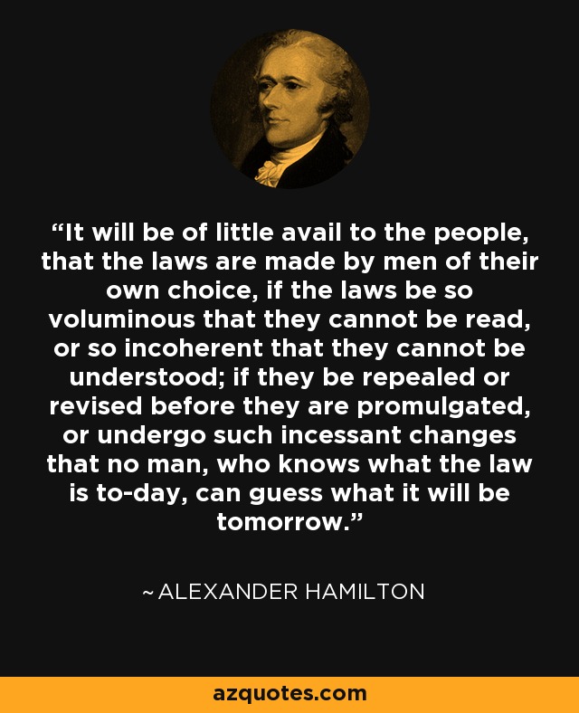 It will be of little avail to the people, that the laws are made by men of their own choice, if the laws be so voluminous that they cannot be read, or so incoherent that they cannot be understood; if they be repealed or revised before they are promulgated, or undergo such incessant changes that no man, who knows what the law is to-day, can guess what it will be tomorrow. - Alexander Hamilton
