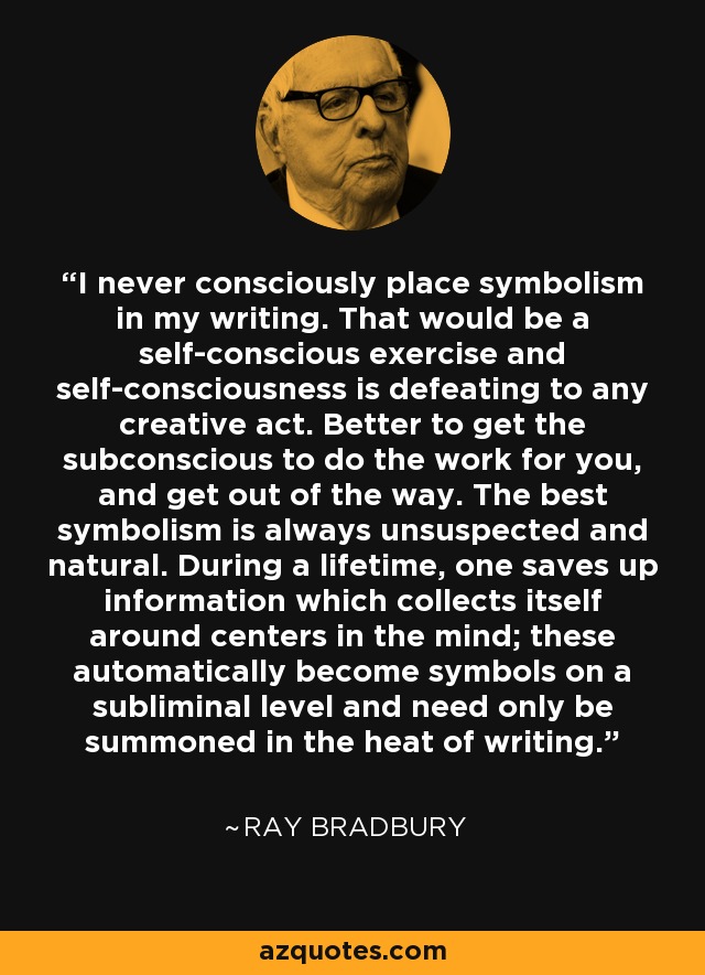 I never consciously place symbolism in my writing. That would be a self-conscious exercise and self-consciousness is defeating to any creative act. Better to get the subconscious to do the work for you, and get out of the way. The best symbolism is always unsuspected and natural. During a lifetime, one saves up information which collects itself around centers in the mind; these automatically become symbols on a subliminal level and need only be summoned in the heat of writing. - Ray Bradbury