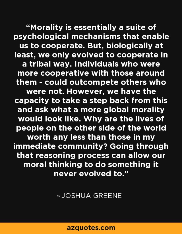 Morality is essentially a suite of psychological mechanisms that enable us to cooperate. But, biologically at least, we only evolved to cooperate in a tribal way. Individuals who were more cooperative with those around them - could outcompete others who were not. However, we have the capacity to take a step back from this and ask what a more global morality would look like. Why are the lives of people on the other side of the world worth any less than those in my immediate community? Going through that reasoning process can allow our moral thinking to do something it never evolved to. - Joshua Greene