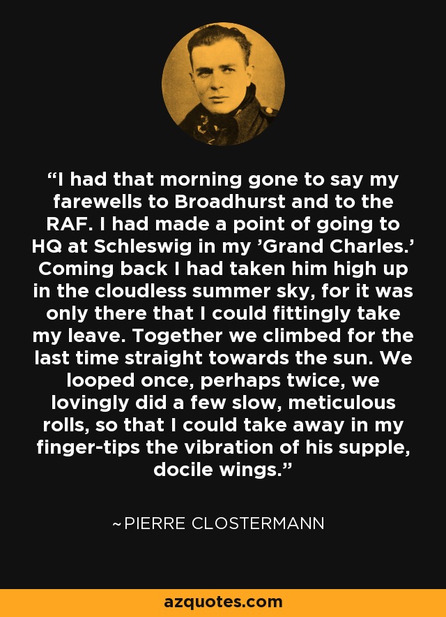 I had that morning gone to say my farewells to Broadhurst and to the RAF. I had made a point of going to HQ at Schleswig in my 'Grand Charles.' Coming back I had taken him high up in the cloudless summer sky, for it was only there that I could fittingly take my leave. Together we climbed for the last time straight towards the sun. We looped once, perhaps twice, we lovingly did a few slow, meticulous rolls, so that I could take away in my finger-tips the vibration of his supple, docile wings. - Pierre Clostermann