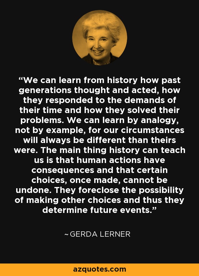 We can learn from history how past generations thought and acted, how they responded to the demands of their time and how they solved their problems. We can learn by analogy, not by example, for our circumstances will always be different than theirs were. The main thing history can teach us is that human actions have consequences and that certain choices, once made, cannot be undone. They foreclose the possibility of making other choices and thus they determine future events. - Gerda Lerner