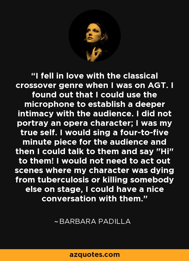 I fell in love with the classical crossover genre when I was on AGT. I found out that I could use the microphone to establish a deeper intimacy with the audience. I did not portray an opera character; I was my true self. I would sing a four-to-five minute piece for the audience and then I could talk to them and say 