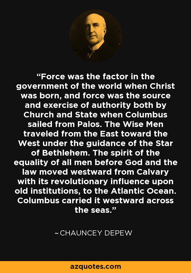 Force was the factor in the government of the world when Christ was born, and force was the source and exercise of authority both by Church and State when Columbus sailed from Palos. The Wise Men traveled from the East toward the West under the guidance of the Star of Bethlehem. The spirit of the equality of all men before God and the law moved westward from Calvary with its revolutionary influence upon old institutions, to the Atlantic Ocean. Columbus carried it westward across the seas. - Chauncey Depew