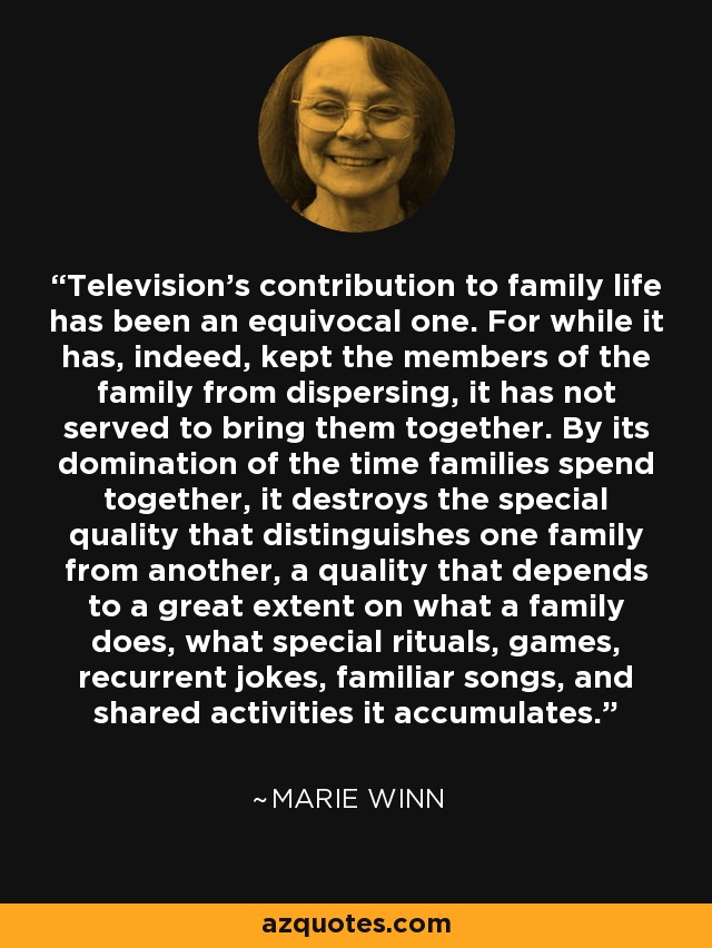 Television's contribution to family life has been an equivocal one. For while it has, indeed, kept the members of the family from dispersing, it has not served to bring them together. By its domination of the time families spend together, it destroys the special quality that distinguishes one family from another, a quality that depends to a great extent on what a family does, what special rituals, games, recurrent jokes, familiar songs, and shared activities it accumulates. - Marie Winn