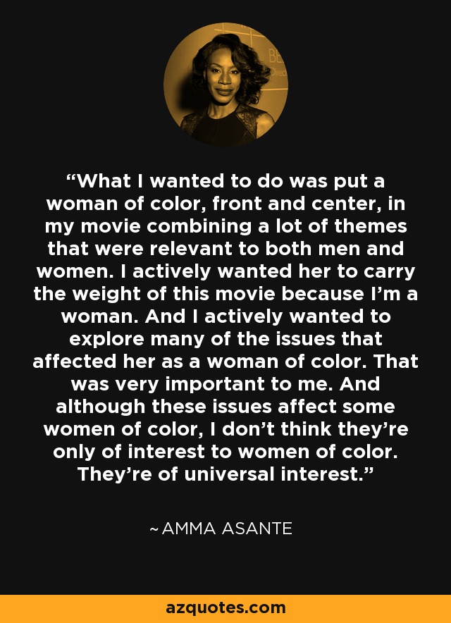 What I wanted to do was put a woman of color, front and center, in my movie combining a lot of themes that were relevant to both men and women. I actively wanted her to carry the weight of this movie because I'm a woman. And I actively wanted to explore many of the issues that affected her as a woman of color. That was very important to me. And although these issues affect some women of color, I don't think they're only of interest to women of color. They're of universal interest. - Amma Asante