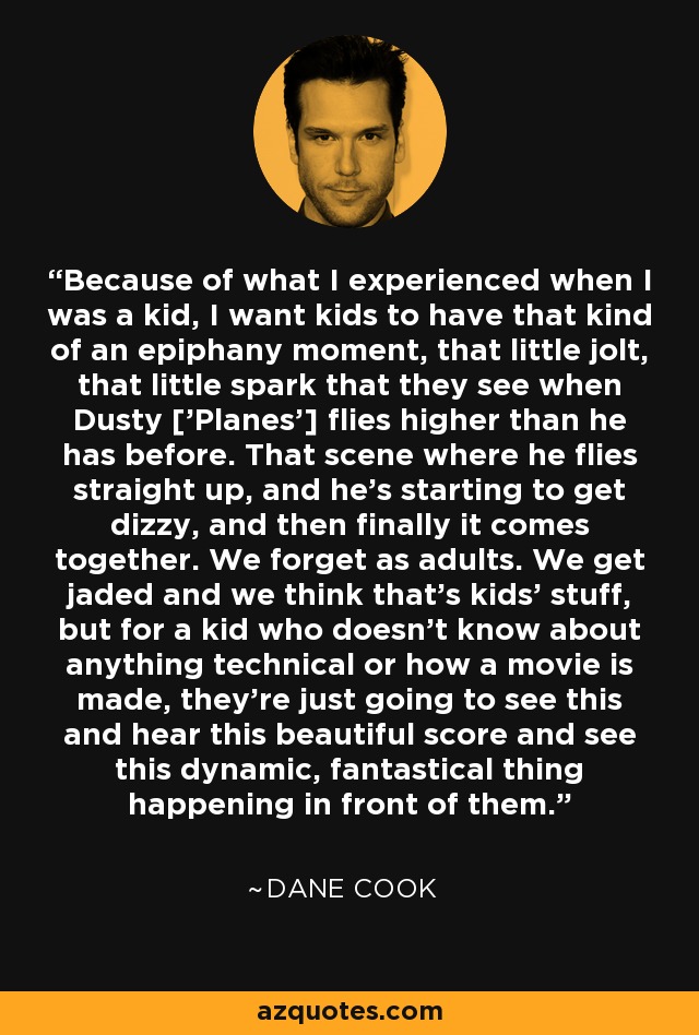 Because of what I experienced when I was a kid, I want kids to have that kind of an epiphany moment, that little jolt, that little spark that they see when Dusty ['Planes'] flies higher than he has before. That scene where he flies straight up, and he's starting to get dizzy, and then finally it comes together. We forget as adults. We get jaded and we think that's kids' stuff, but for a kid who doesn't know about anything technical or how a movie is made, they're just going to see this and hear this beautiful score and see this dynamic, fantastical thing happening in front of them. - Dane Cook