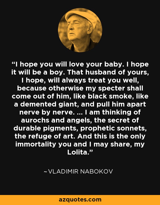 I hope you will love your baby. I hope it will be a boy. That husband of yours, I hope, will always treat you well, because otherwise my specter shall come out of him, like black smoke, like a demented giant, and pull him apart nerve by nerve. ... I am thinking of aurochs and angels, the secret of durable pigments, prophetic sonnets, the refuge of art. And this is the only immortality you and I may share, my Lolita. - Vladimir Nabokov