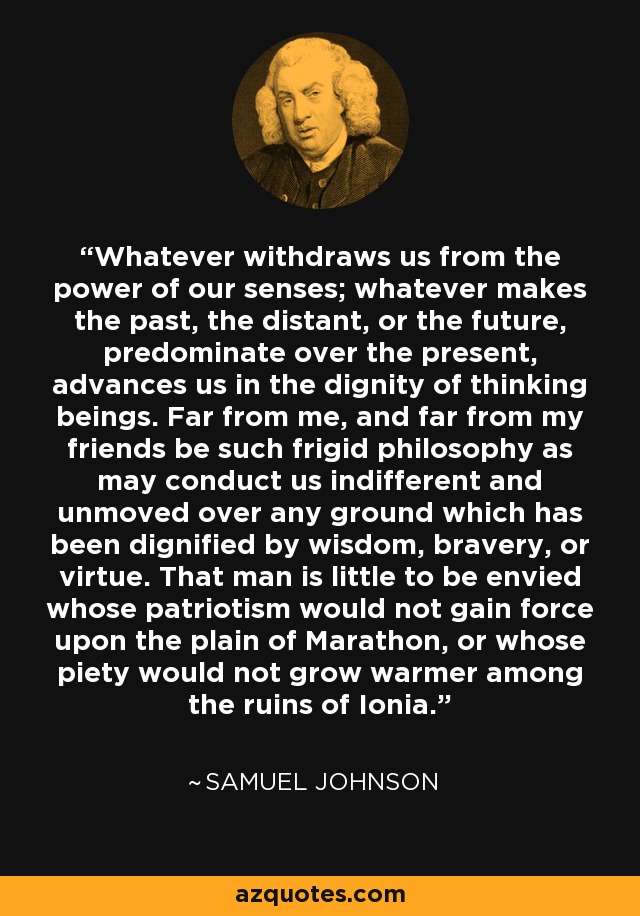 Whatever withdraws us from the power of our senses; whatever makes the past, the distant, or the future, predominate over the present, advances us in the dignity of thinking beings. Far from me, and far from my friends be such frigid philosophy as may conduct us indifferent and unmoved over any ground which has been dignified by wisdom, bravery, or virtue. That man is little to be envied whose patriotism would not gain force upon the plain of Marathon, or whose piety would not grow warmer among the ruins of Ionia. - Samuel Johnson