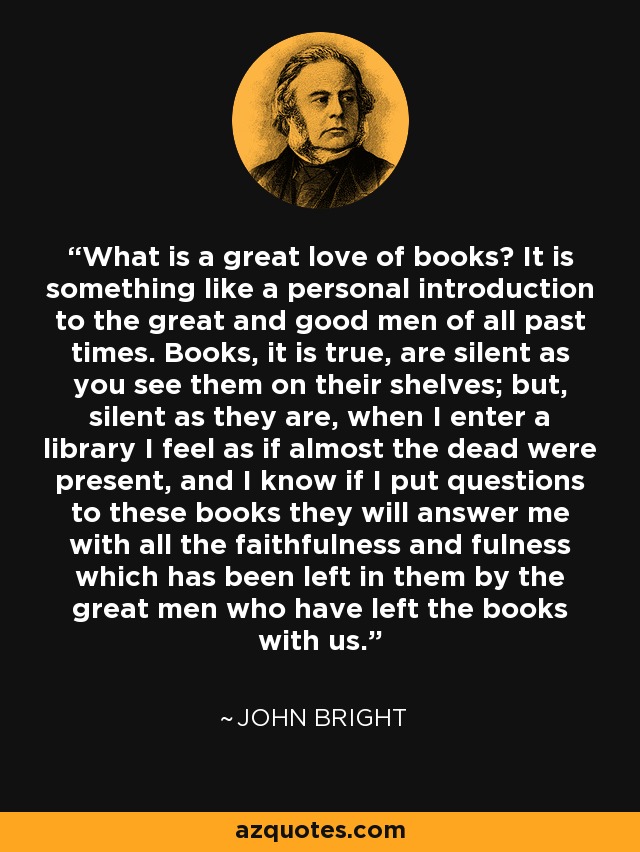 What is a great love of books? It is something like a personal introduction to the great and good men of all past times. Books, it is true, are silent as you see them on their shelves; but, silent as they are, when I enter a library I feel as if almost the dead were present, and I know if I put questions to these books they will answer me with all the faithfulness and fulness which has been left in them by the great men who have left the books with us. - John Bright