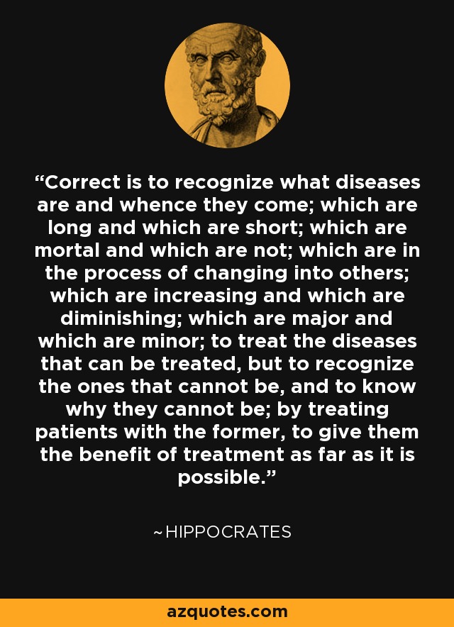 Correct is to recognize what diseases are and whence they come; which are long and which are short; which are mortal and which are not; which are in the process of changing into others; which are increasing and which are diminishing; which are major and which are minor; to treat the diseases that can be treated, but to recognize the ones that cannot be, and to know why they cannot be; by treating patients with the former, to give them the benefit of treatment as far as it is possible. - Hippocrates