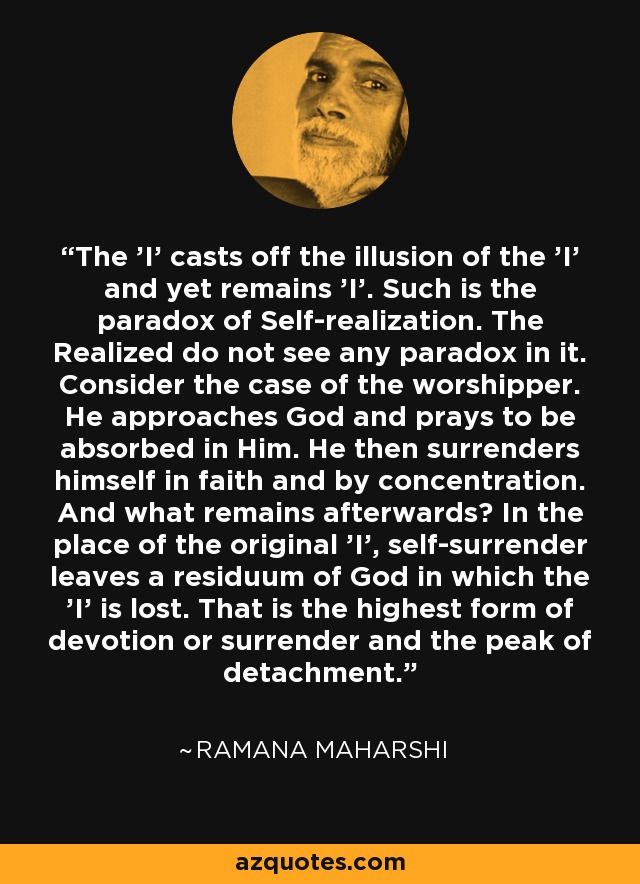 The 'I' casts off the illusion of the 'I' and yet remains 'I'. Such is the paradox of Self-realization. The Realized do not see any paradox in it. Consider the case of the worshipper. He approaches God and prays to be absorbed in Him. He then surrenders himself in faith and by concentration. And what remains afterwards? In the place of the original 'I', self-surrender leaves a residuum of God in which the 'I' is lost. That is the highest form of devotion or surrender and the peak of detachment. - Ramana Maharshi