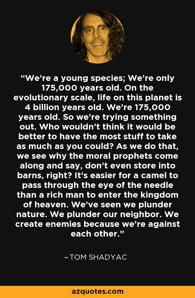 We're a young species; We're only 175,000 years old. On the evolutionary scale, life on this planet is 4 billion years old. We're 175,000 years old. So we're trying something out. Who wouldn't think it would be better to have the most stuff to take as much as you could? As we do that, we see why the moral prophets come along and say, don't even store into barns, right? It's easier for a camel to pass through the eye of the needle than a rich man to enter the kingdom of heaven. We've seen we plunder nature. We plunder our neighbor. We create enemies because we're against each other. - Tom Shadyac