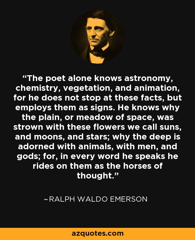 The poet alone knows astronomy, chemistry, vegetation, and animation, for he does not stop at these facts, but employs them as signs. He knows why the plain, or meadow of space, was strown with these flowers we call suns, and moons, and stars; why the deep is adorned with animals, with men, and gods; for, in every word he speaks he rides on them as the horses of thought. - Ralph Waldo Emerson