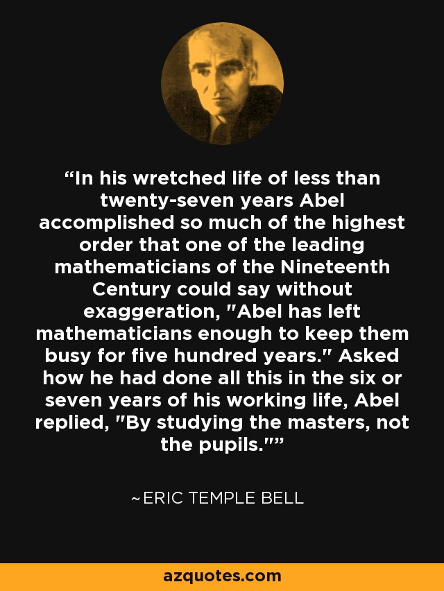 In his wretched life of less than twenty-seven years Abel accomplished so much of the highest order that one of the leading mathematicians of the Nineteenth Century could say without exaggeration, 