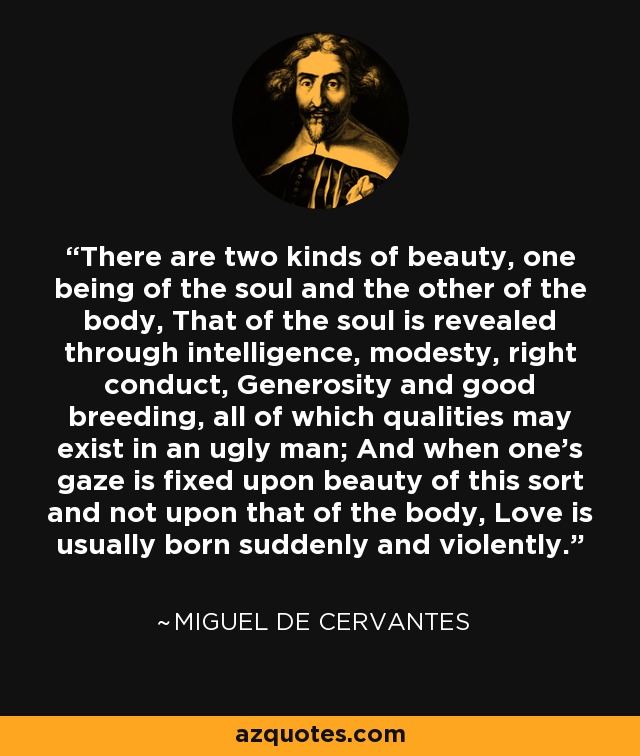 There are two kinds of beauty, one being of the soul and the other of the body, That of the soul is revealed through intelligence, modesty, right conduct, Generosity and good breeding, all of which qualities may exist in an ugly man; And when one's gaze is fixed upon beauty of this sort and not upon that of the body, Love is usually born suddenly and violently. - Miguel de Cervantes