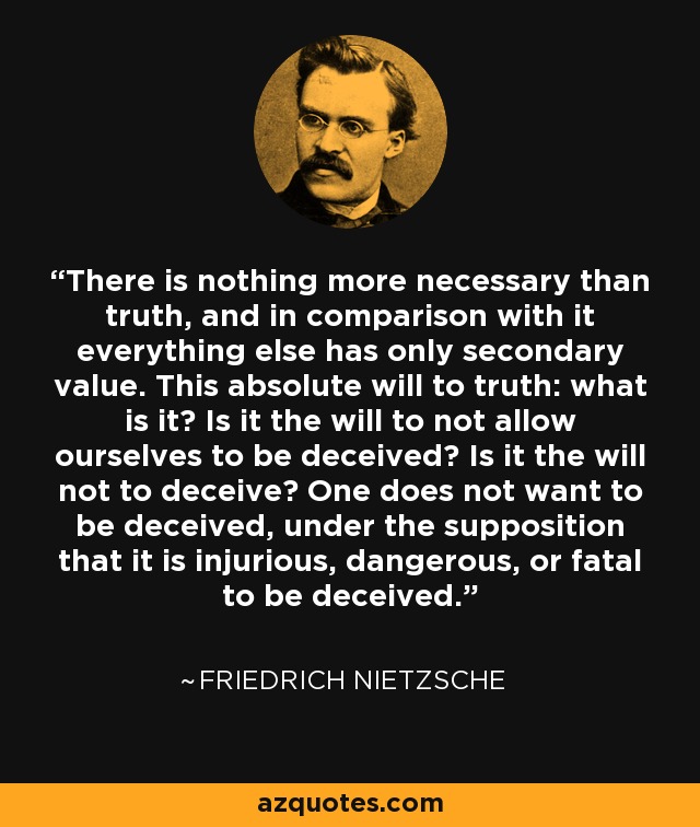 There is nothing more necessary than truth, and in comparison with it everything else has only secondary value. This absolute will to truth: what is it? Is it the will to not allow ourselves to be deceived? Is it the will not to deceive? One does not want to be deceived, under the supposition that it is injurious, dangerous, or fatal to be deceived. - Friedrich Nietzsche